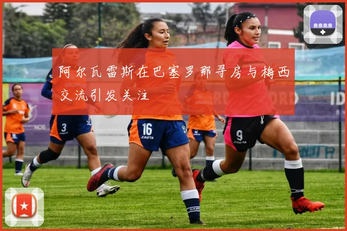 阿尔瓦雷斯在巴塞罗那寻房与梅西交流引发关注