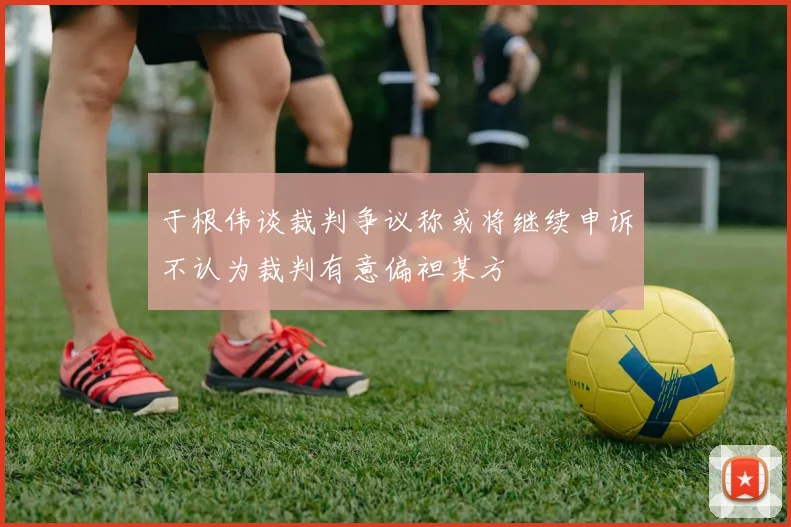 于根伟谈裁判争议称或将继续申诉不认为裁判有意偏袒某方