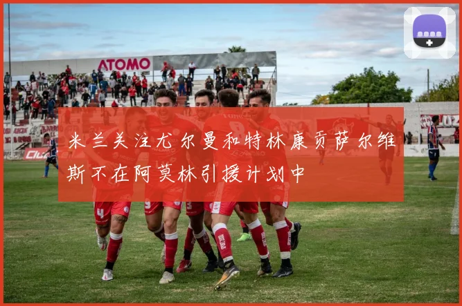 米兰关注尤尔曼和特林康贡萨尔维斯不在阿莫林引援计划中