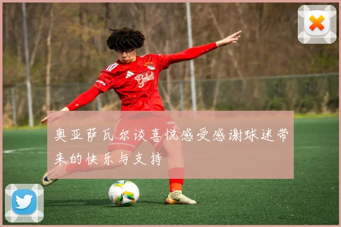 奥亚萨瓦尔谈喜悦感受感谢球迷带来的快乐与支持