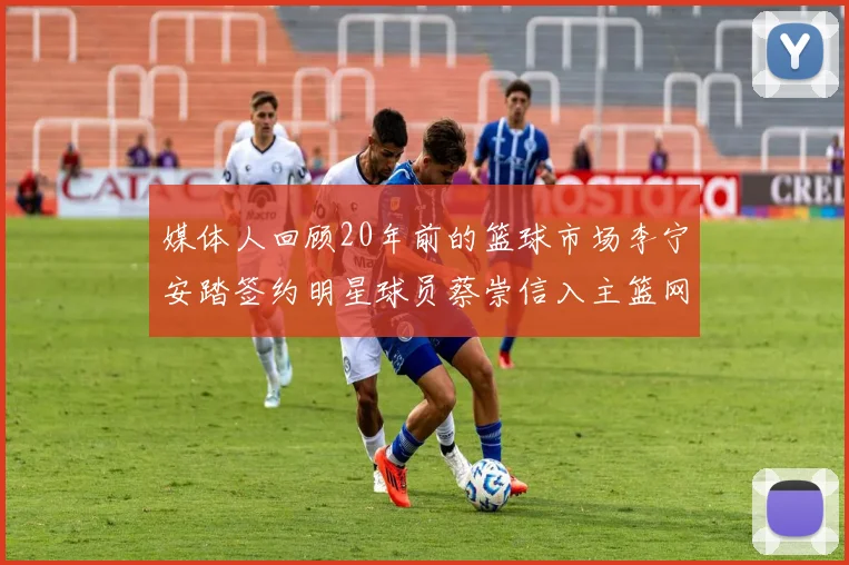 媒体人回顾20年前的篮球市场李宁安踏签约明星球员蔡崇信入主篮网的时代变迁
