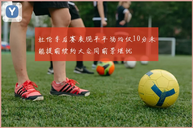 杜伦季后赛表现平平场均仅10分未能提前续约大合同前景堪忧
