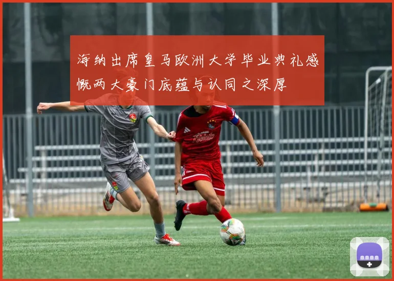 海纳出席皇马欧洲大学毕业典礼感慨两大豪门底蕴与认同之深厚