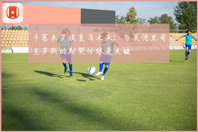 卡塞米罗谈皇马未来：与莫德里奇克罗斯的默契传球是关键