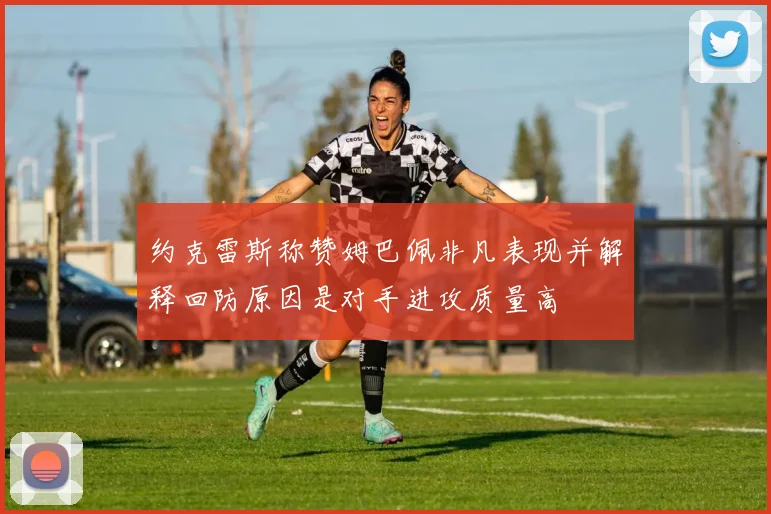 约克雷斯称赞姆巴佩非凡表现并解释回防原因是对手进攻质量高