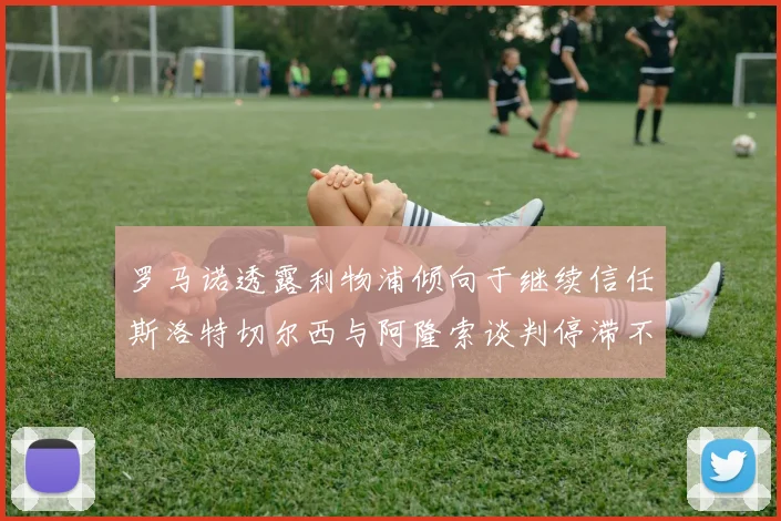 罗马诺透露利物浦倾向于继续信任斯洛特切尔西与阿隆索谈判停滞不前