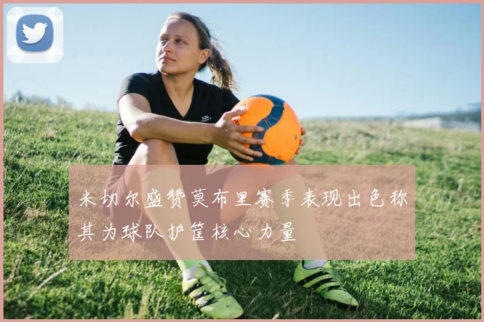 米切尔盛赞莫布里赛季表现出色称其为球队护筐核心力量