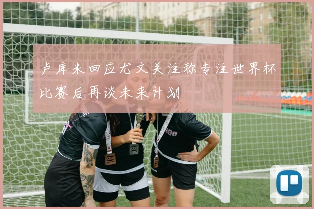 卢库米回应尤文关注称专注世界杯比赛后再谈未来计划