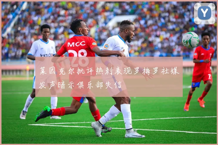 莱因克尔批评热刺表现罗梅罗社媒发声暗示俱乐部失信
