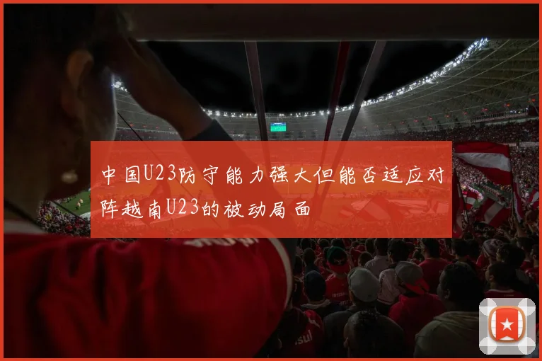 中国U23防守能力强大但能否适应对阵越南U23的被动局面