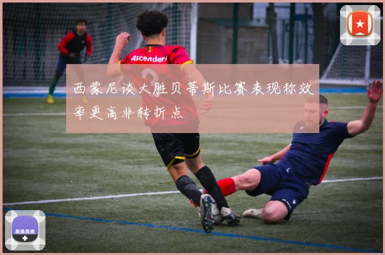 西蒙尼谈大胜贝蒂斯比赛表现称效率更高非转折点