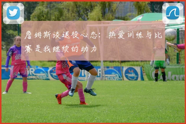 詹姆斯谈退役心态：热爱训练与比赛是我继续的动力