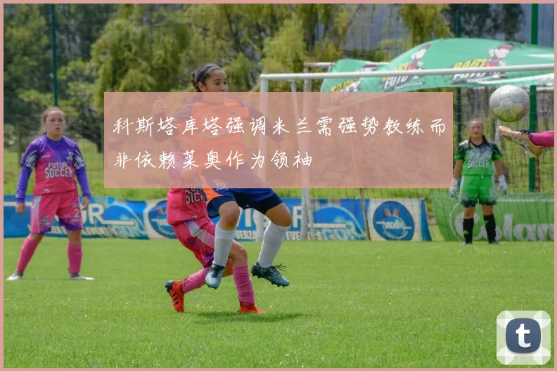 科斯塔库塔强调米兰需强势教练而非依赖莱奥作为领袖