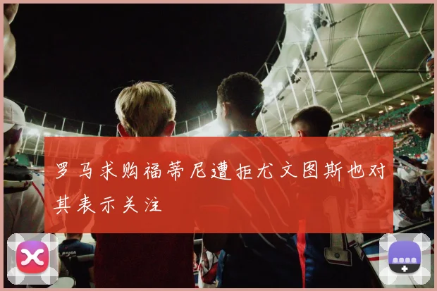 罗马求购福蒂尼遭拒尤文图斯也对其表示关注