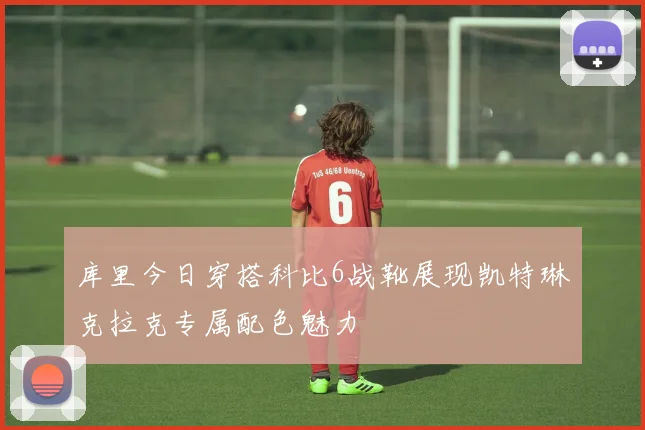 库里今日穿搭科比6战靴展现凯特琳克拉克专属配色魅力