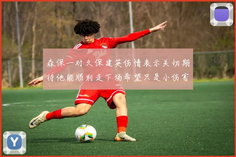 森保一对久保建英伤情表示关切期待他能顺利走下场希望只是小伤害