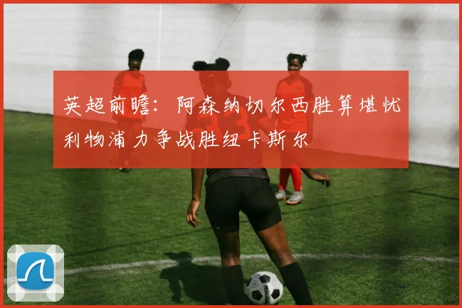 英超前瞻：阿森纳切尔西胜算堪忧利物浦力争战胜纽卡斯尔