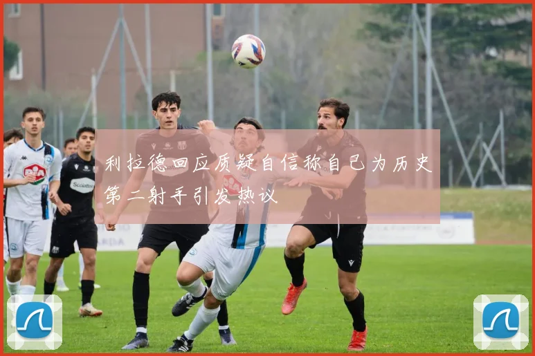 利拉德回应质疑自信称自己为历史第二射手引发热议