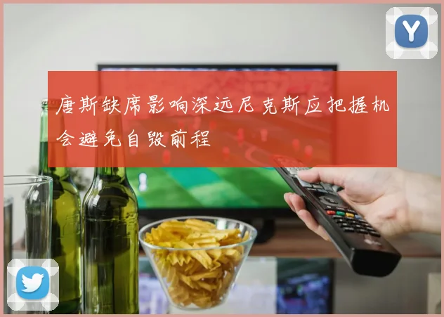 唐斯缺席影响深远尼克斯应把握机会避免自毁前程