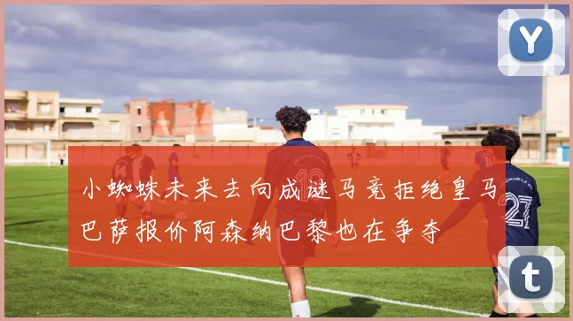 小蜘蛛未来去向成谜马竞拒绝皇马巴萨报价阿森纳巴黎也在争夺