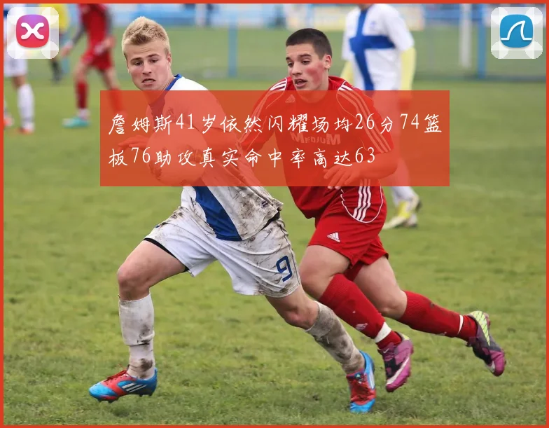 詹姆斯41岁依然闪耀场均26分74篮板76助攻真实命中率高达63