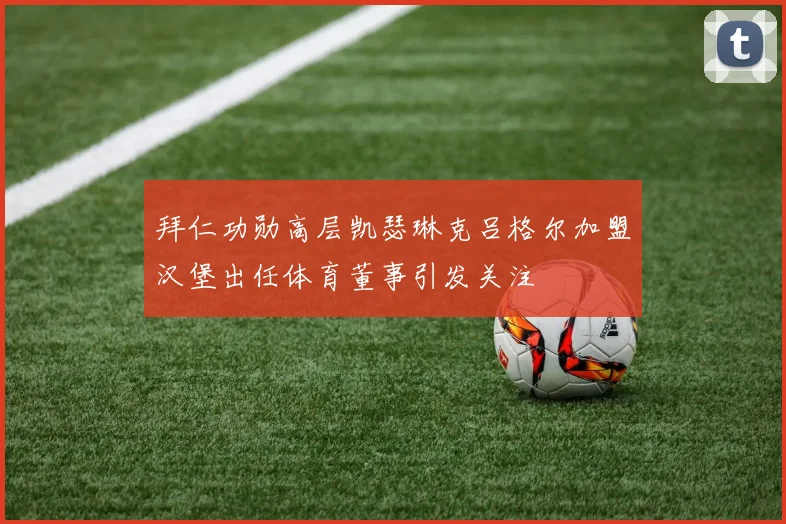 拜仁功勋高层凯瑟琳克吕格尔加盟汉堡出任体育董事引发关注