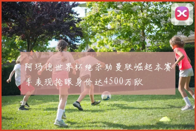 阿玛德世界杯绝杀助曼联崛起本赛季表现抢眼身价达4500万欧