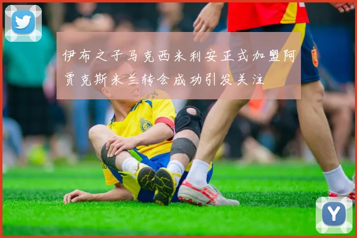 伊布之子马克西米利安正式加盟阿贾克斯米兰转会成功引发关注