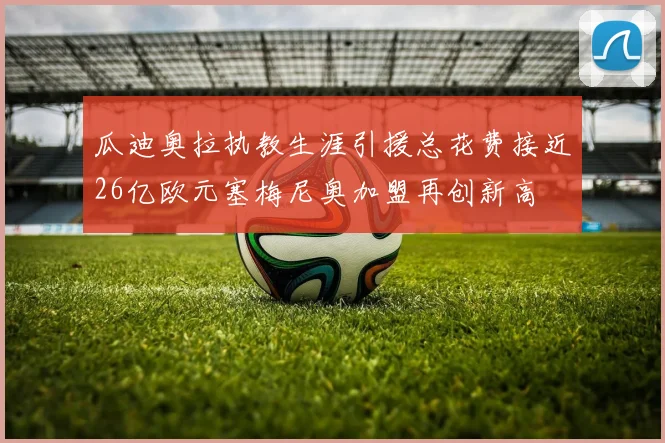 瓜迪奥拉执教生涯引援总花费接近26亿欧元塞梅尼奥加盟再创新高