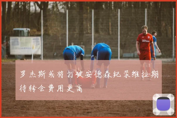 罗杰斯或将打破安德森纪录维拉期待转会费用更高