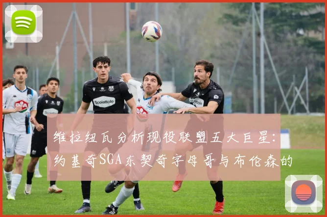 维拉纽瓦分析现役联盟五大巨星：约基奇SGA东契奇字母哥与布伦森的表现与影响