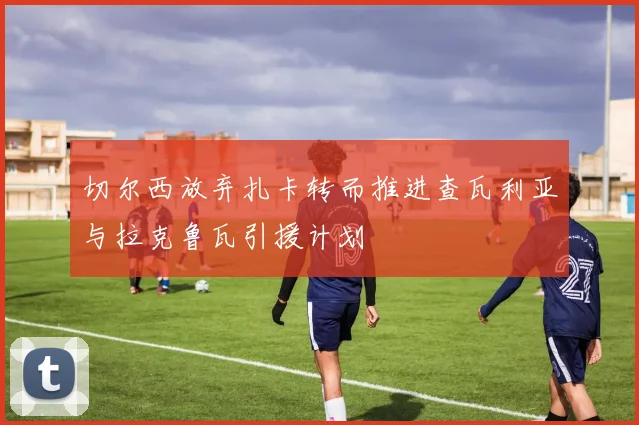 切尔西放弃扎卡转而推进查瓦利亚与拉克鲁瓦引援计划