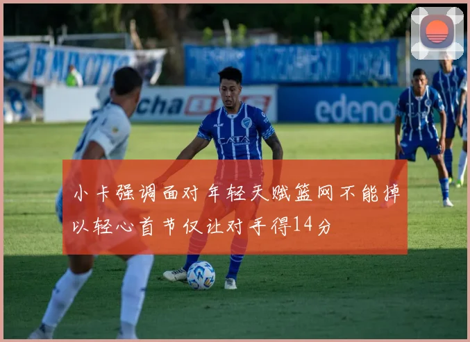 小卡强调面对年轻天赋篮网不能掉以轻心首节仅让对手得14分