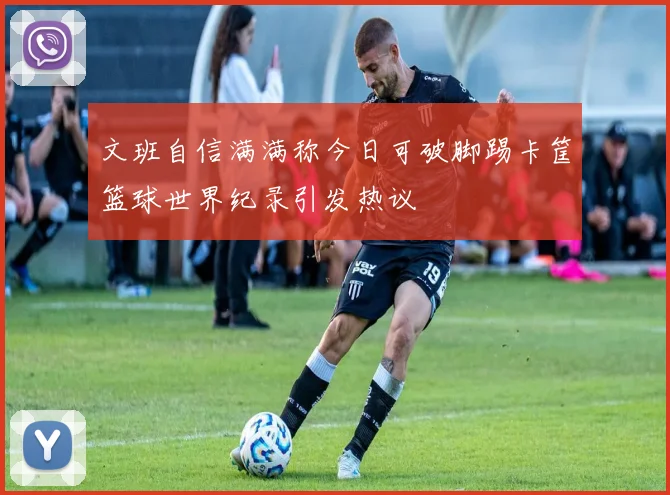 文班自信满满称今日可破脚踢卡筐篮球世界纪录引发热议