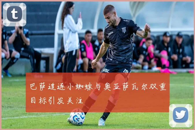 巴萨追逐小蜘蛛与奥亚萨瓦尔双重目标引发关注