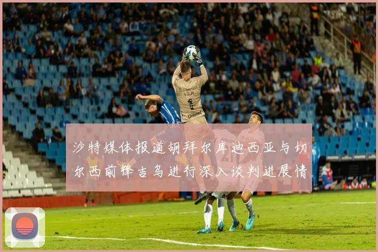 沙特媒体报道胡拜尔库迪西亚与切尔西前锋吉乌进行深入谈判进展情况