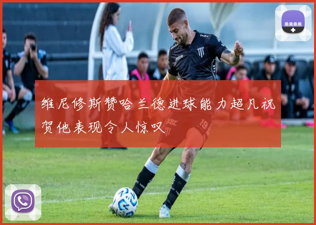 维尼修斯赞哈兰德进球能力超凡祝贺他表现令人惊叹