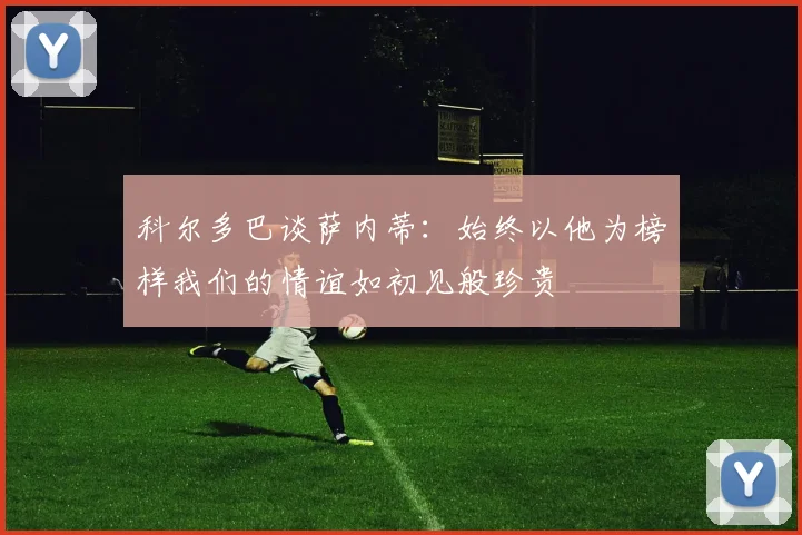 科尔多巴谈萨内蒂：始终以他为榜样我们的情谊如初见般珍贵