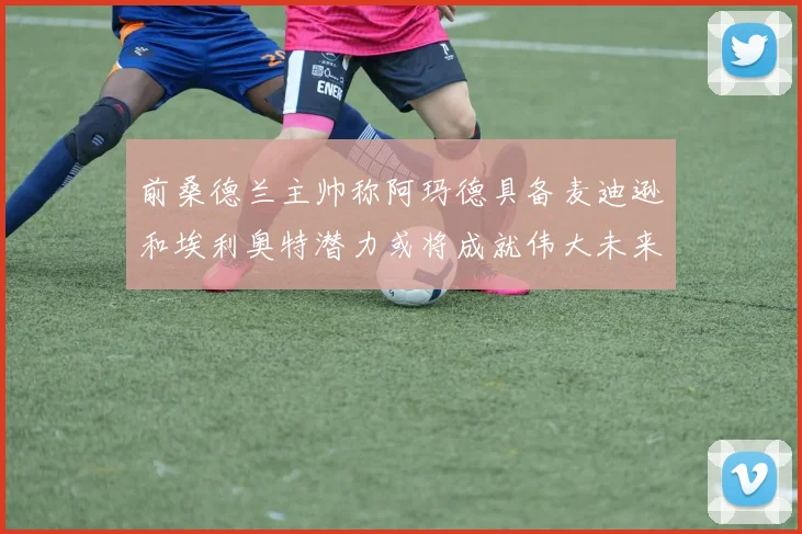 前桑德兰主帅称阿玛德具备麦迪逊和埃利奥特潜力或将成就伟大未来